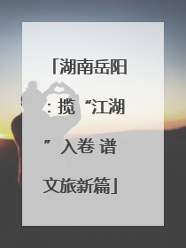 湖南岳阳：揽“江湖”入卷 谱文旅新篇