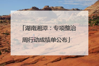 湖南湘潭：专项整治周行动成绩单公布