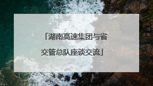 湖南高速集团与省交管总队座谈交流