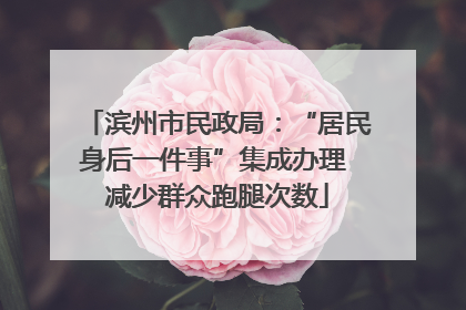 滨州市民政局：“居民身后一件事”集成办理 减少群众跑腿次数