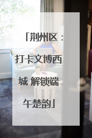 荆州区：打卡文博西城 解锁端午楚韵