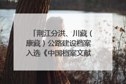荆江分洪、川藏（康藏）公路建设档案入选《中国档案文献遗产名录》