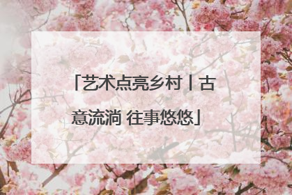 艺术点亮乡村丨古意流淌 往事悠悠