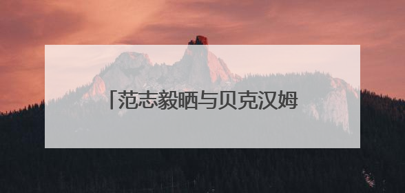 范志毅晒与贝克汉姆合照：惊喜偶遇贝克汉姆，美好的一天！