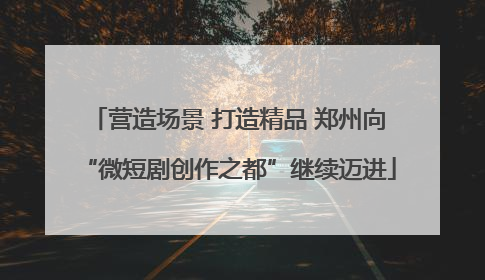 营造场景 打造精品 郑州向“微短剧创作之都”继续迈进
