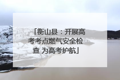 衡山县：开展高考考点燃气安全检查 为高考护航