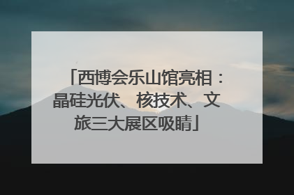 西博会乐山馆亮相：晶硅光伏、核技术、文旅三大展区吸睛