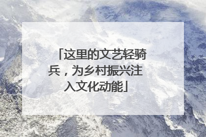 这里的文艺轻骑兵，为乡村振兴注入文化动能