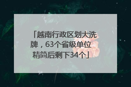 越南行政区划大洗牌，63个省级单位精简后剩下34个