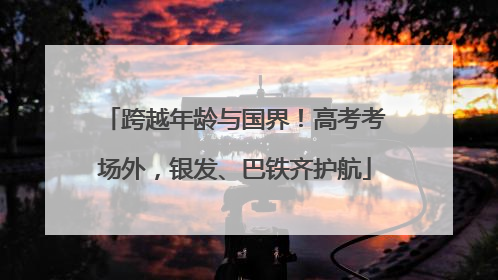 跨越年龄与国界！高考考场外，银发、巴铁齐护航