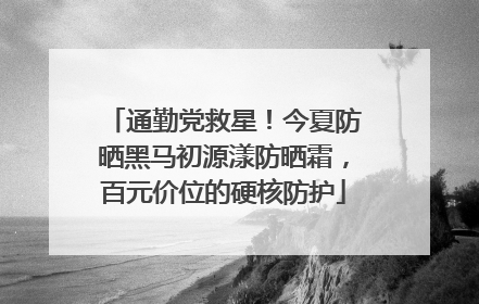 通勤党救星！今夏防晒黑马初源漾防晒霜，百元价位的硬核防护