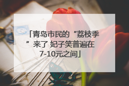 青岛市民的“荔枝季”来了 妃子笑普遍在7-10元之间