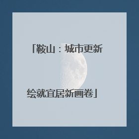 鞍山：城市更新绘就宜居新画卷