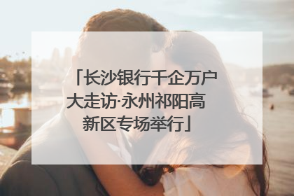 长沙银行千企万户大走访·永州祁阳高新区专场举行