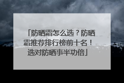 防晒霜怎么选？防晒霜推荐排行榜前十名！选对防晒事半功倍