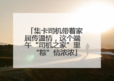 集卡司机带着家属传温情，这个端午“司机之家”里“粽”情浓浓