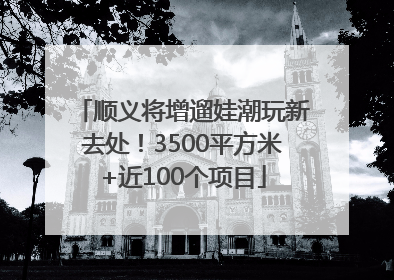 顺义将增遛娃潮玩新去处！3500平方米+近100个项目