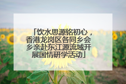 饮水思源铭初心，香港龙岗区各同乡会乡亲赴东江源流域开展国情研学活动