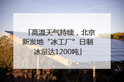 高温天气持续，北京新发地“冰工厂”日制冰量达1200吨