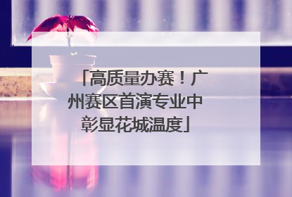 高质量办赛！广州赛区首演专业中彰显花城温度