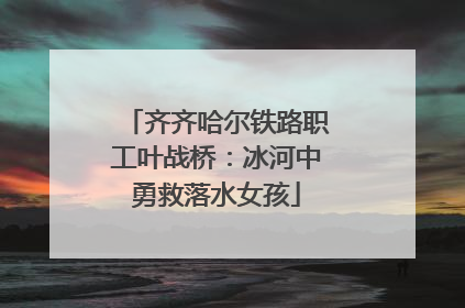 齐齐哈尔铁路职工叶战桥：冰河中勇救落水女孩