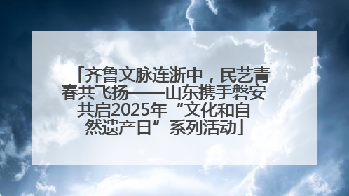 齐鲁文脉连浙中，民艺青春共飞扬——山东携手磐安共启2025年“文化和自然遗产日”系列活动