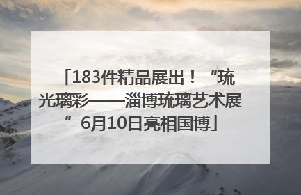 183件精品展出！“琉光璃彩——淄博琉璃艺术展”6月10日亮相国博