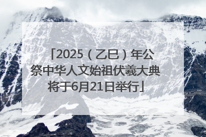 2025（乙巳）年公祭中华人文始祖伏羲大典将于6月21日举行