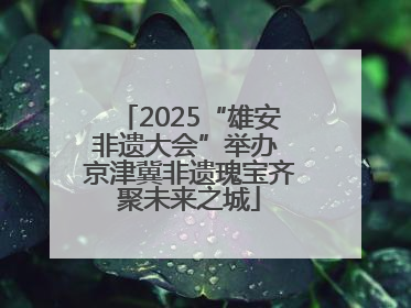 2025“雄安非遗大会”举办 京津冀非遗瑰宝齐聚未来之城