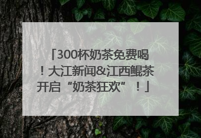 300杯奶茶免费喝！大江新闻&江西鲲茶开启“奶茶狂欢”！