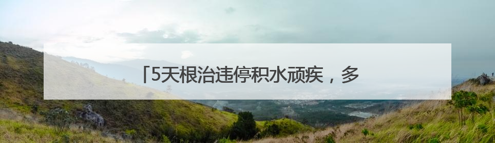 5天根治违停积水顽疾，多部门联动破解居民出行难题